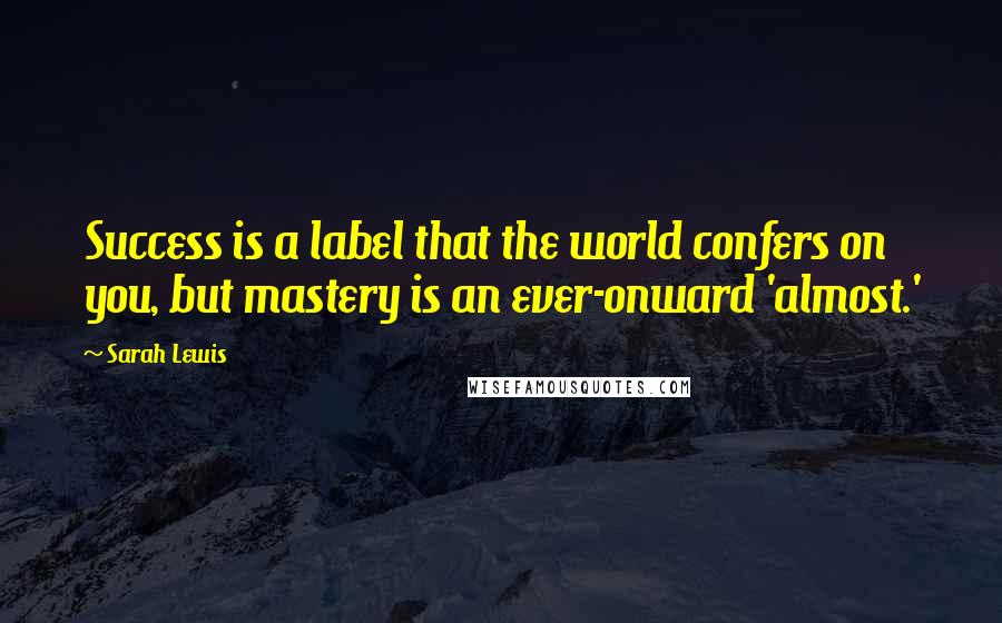 Sarah Lewis Quotes: Success is a label that the world confers on you, but mastery is an ever-onward 'almost.'