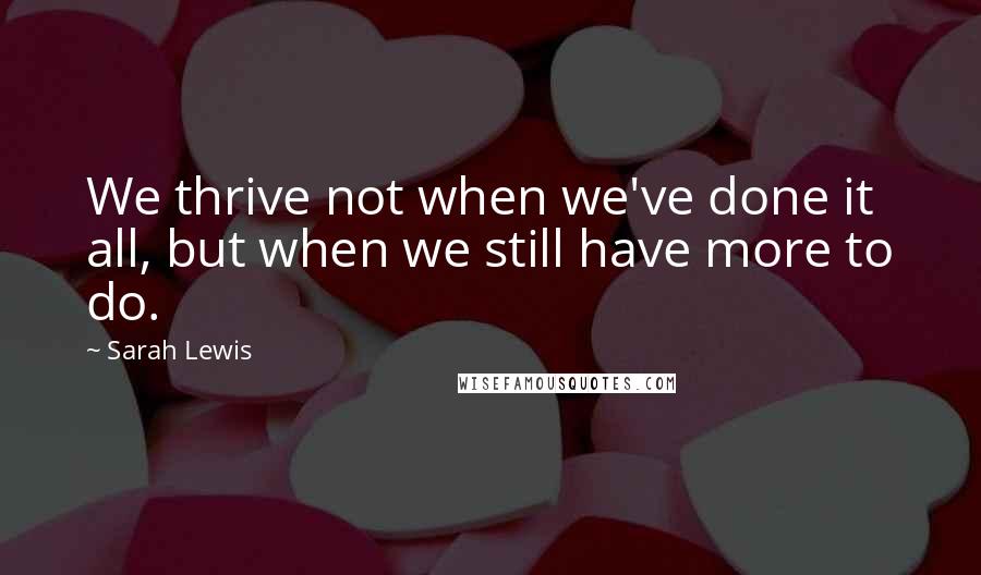 Sarah Lewis Quotes: We thrive not when we've done it all, but when we still have more to do.