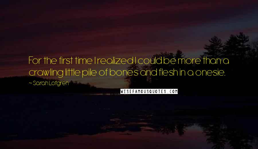 Sarah Lofgren Quotes: For the first time I realized I could be more than a crawling little pile of bones and flesh in a onesie.