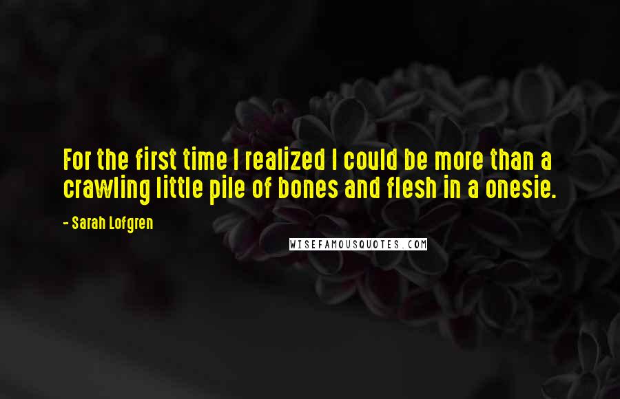 Sarah Lofgren Quotes: For the first time I realized I could be more than a crawling little pile of bones and flesh in a onesie.