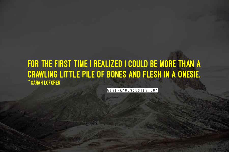 Sarah Lofgren Quotes: For the first time I realized I could be more than a crawling little pile of bones and flesh in a onesie.