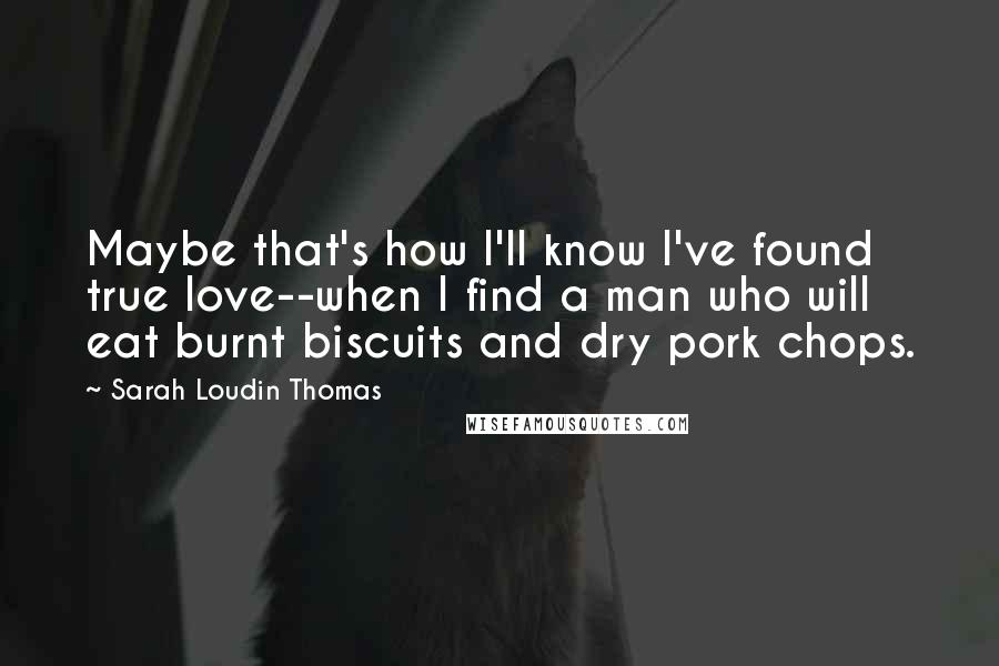 Sarah Loudin Thomas Quotes: Maybe that's how I'll know I've found true love--when I find a man who will eat burnt biscuits and dry pork chops.