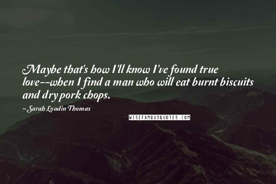 Sarah Loudin Thomas Quotes: Maybe that's how I'll know I've found true love--when I find a man who will eat burnt biscuits and dry pork chops.