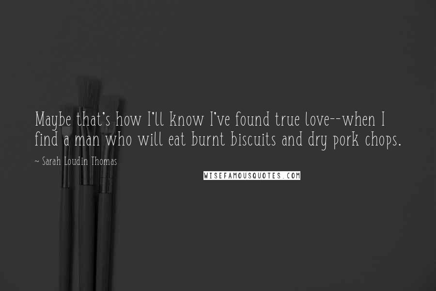 Sarah Loudin Thomas Quotes: Maybe that's how I'll know I've found true love--when I find a man who will eat burnt biscuits and dry pork chops.