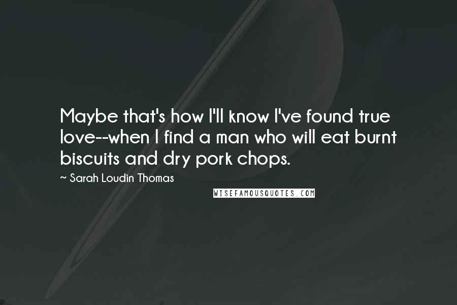 Sarah Loudin Thomas Quotes: Maybe that's how I'll know I've found true love--when I find a man who will eat burnt biscuits and dry pork chops.