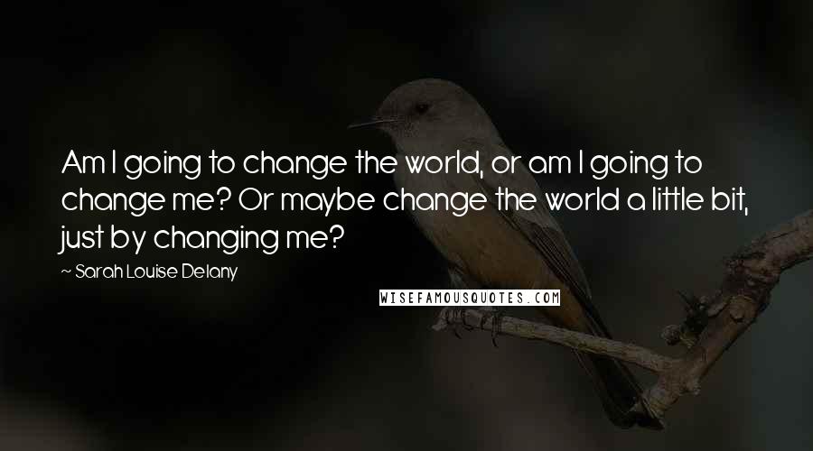 Sarah Louise Delany Quotes: Am I going to change the world, or am I going to change me? Or maybe change the world a little bit, just by changing me?