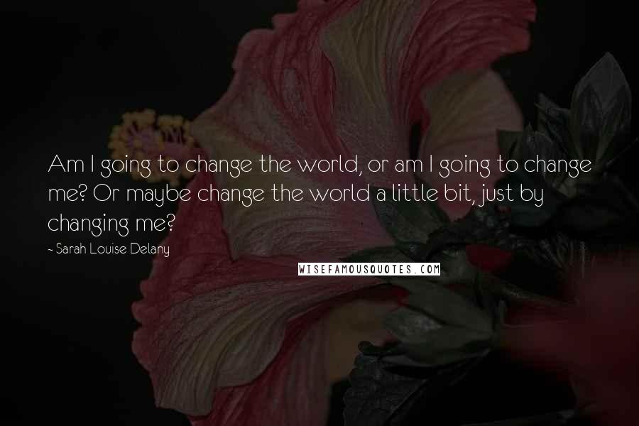 Sarah Louise Delany Quotes: Am I going to change the world, or am I going to change me? Or maybe change the world a little bit, just by changing me?