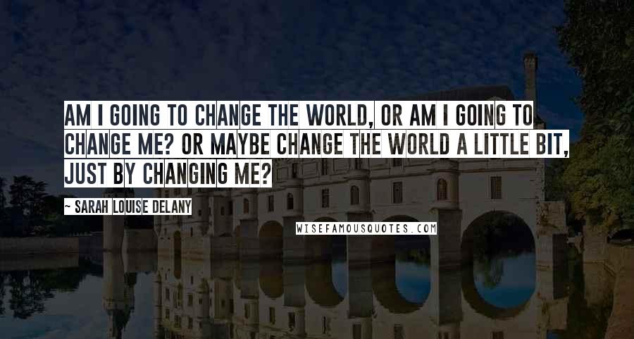 Sarah Louise Delany Quotes: Am I going to change the world, or am I going to change me? Or maybe change the world a little bit, just by changing me?