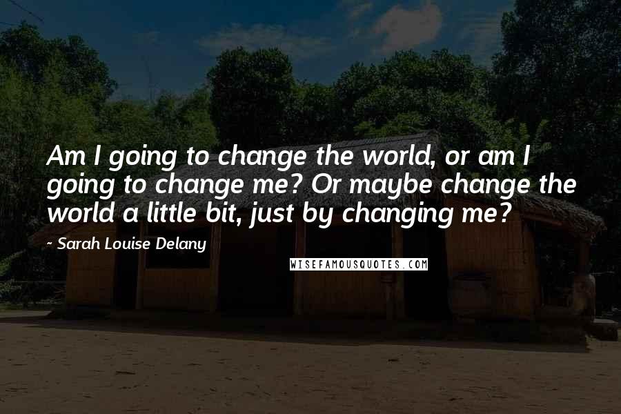 Sarah Louise Delany Quotes: Am I going to change the world, or am I going to change me? Or maybe change the world a little bit, just by changing me?