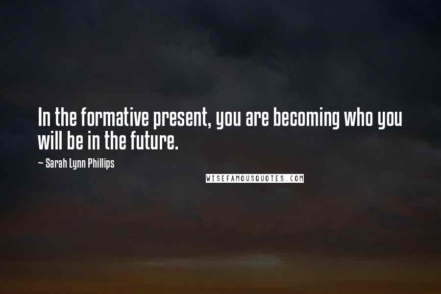 Sarah Lynn Phillips Quotes: In the formative present, you are becoming who you will be in the future.