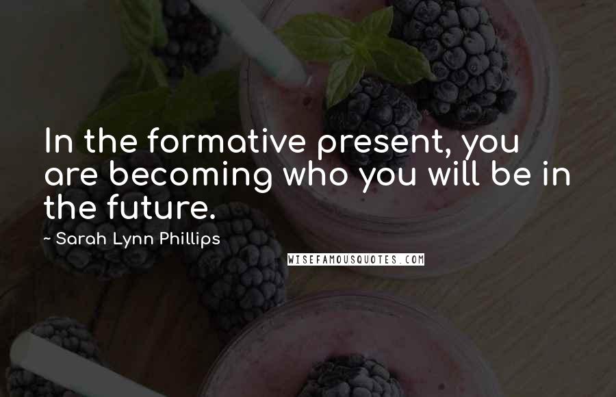 Sarah Lynn Phillips Quotes: In the formative present, you are becoming who you will be in the future.