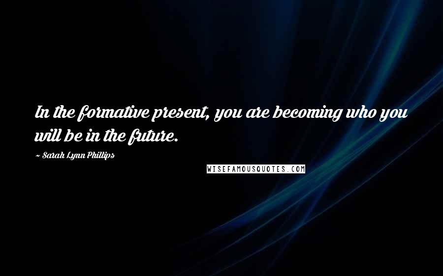 Sarah Lynn Phillips Quotes: In the formative present, you are becoming who you will be in the future.