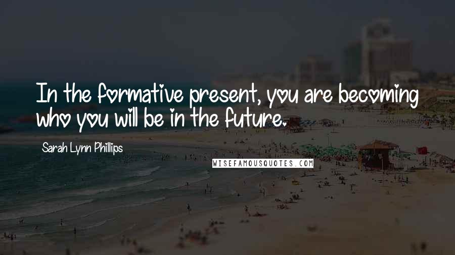 Sarah Lynn Phillips Quotes: In the formative present, you are becoming who you will be in the future.