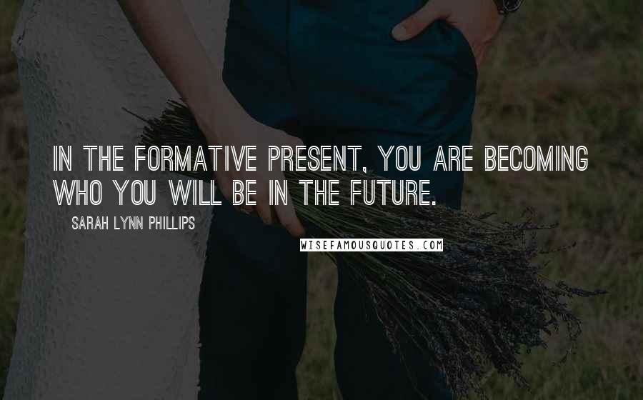 Sarah Lynn Phillips Quotes: In the formative present, you are becoming who you will be in the future.