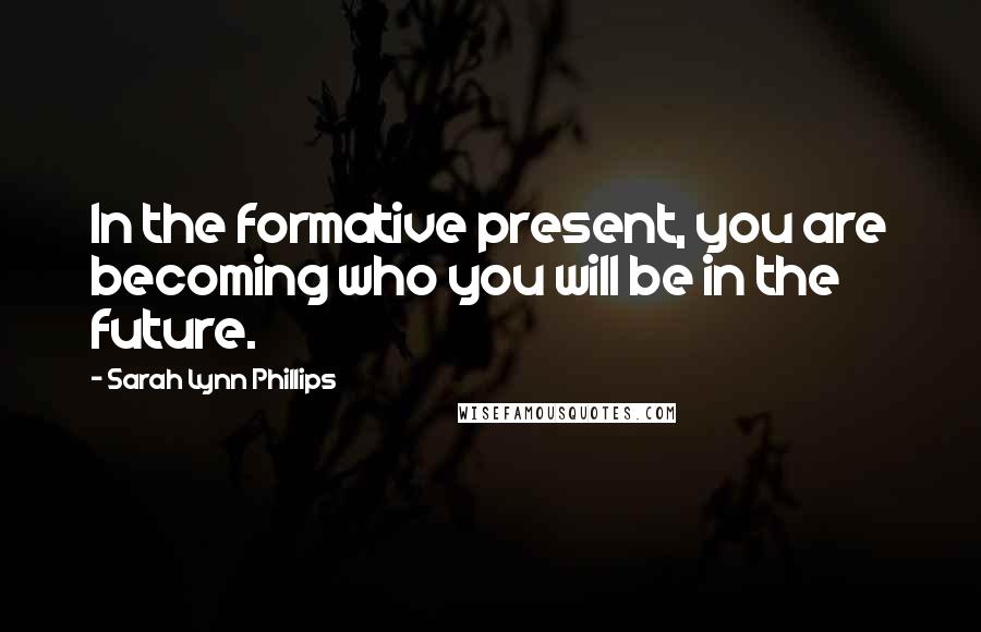 Sarah Lynn Phillips Quotes: In the formative present, you are becoming who you will be in the future.