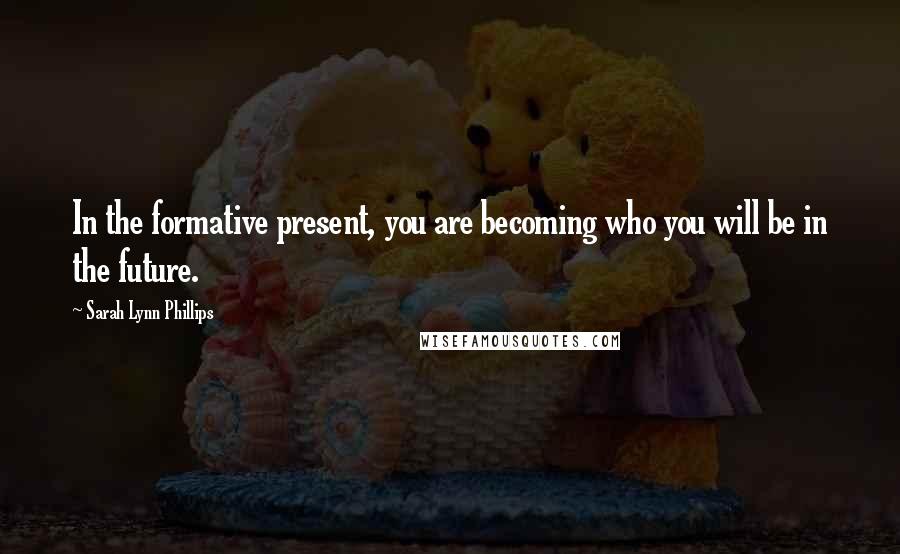 Sarah Lynn Phillips Quotes: In the formative present, you are becoming who you will be in the future.