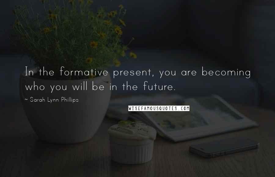 Sarah Lynn Phillips Quotes: In the formative present, you are becoming who you will be in the future.