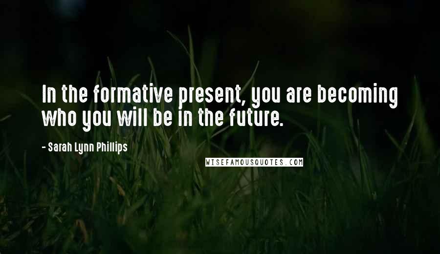 Sarah Lynn Phillips Quotes: In the formative present, you are becoming who you will be in the future.