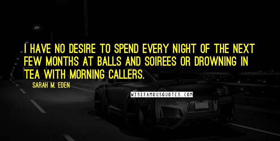 Sarah M. Eden Quotes: I have no desire to spend every night of the next few months at balls and soirees or drowning in tea with morning callers.