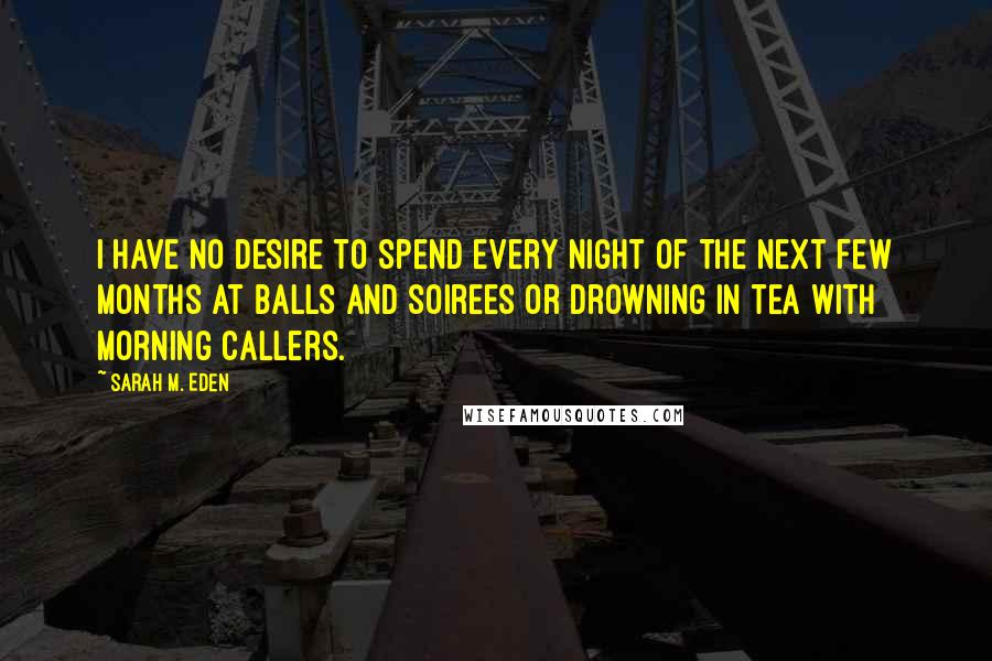 Sarah M. Eden Quotes: I have no desire to spend every night of the next few months at balls and soirees or drowning in tea with morning callers.