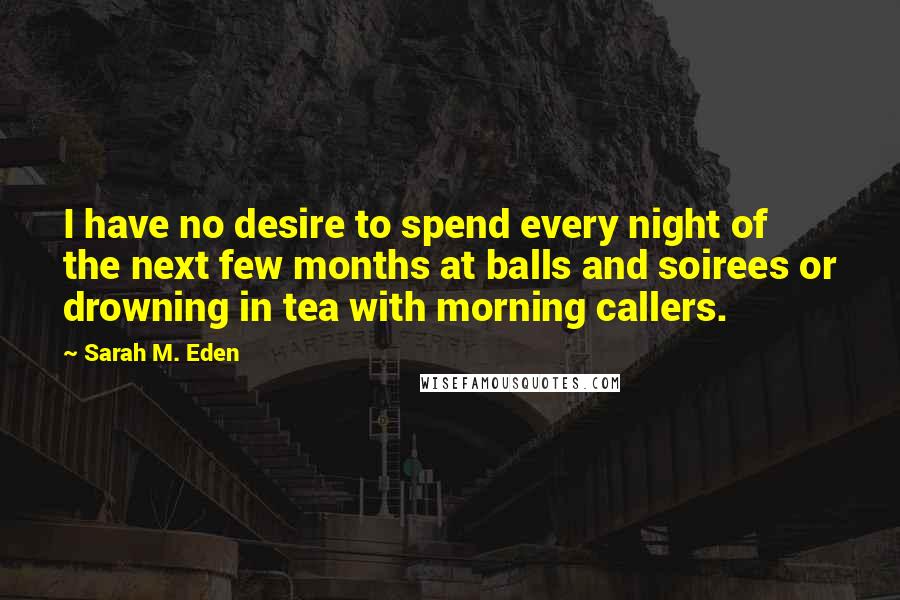 Sarah M. Eden Quotes: I have no desire to spend every night of the next few months at balls and soirees or drowning in tea with morning callers.