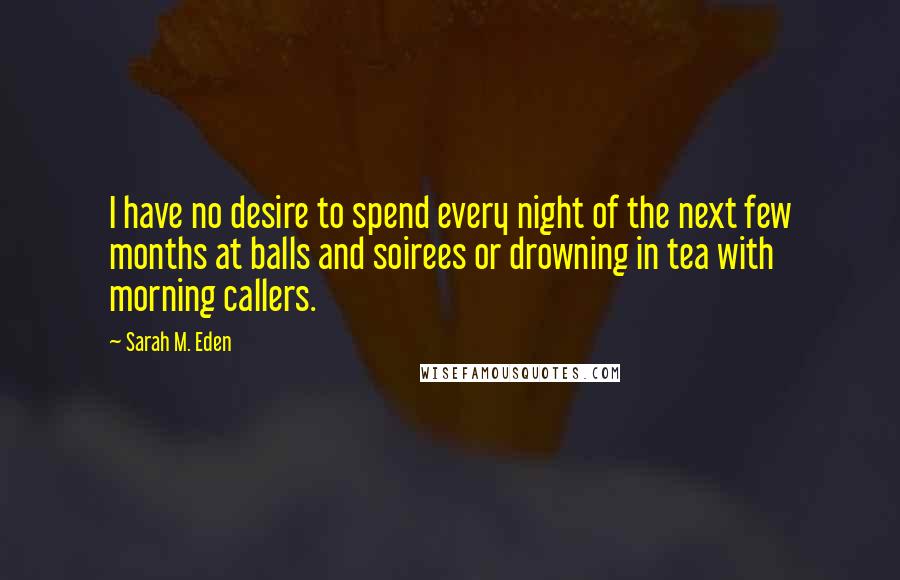 Sarah M. Eden Quotes: I have no desire to spend every night of the next few months at balls and soirees or drowning in tea with morning callers.