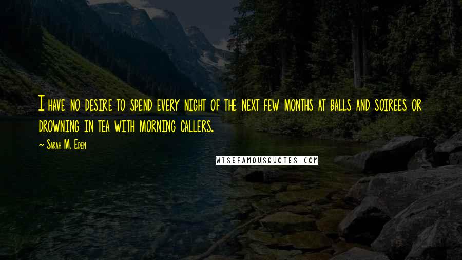 Sarah M. Eden Quotes: I have no desire to spend every night of the next few months at balls and soirees or drowning in tea with morning callers.