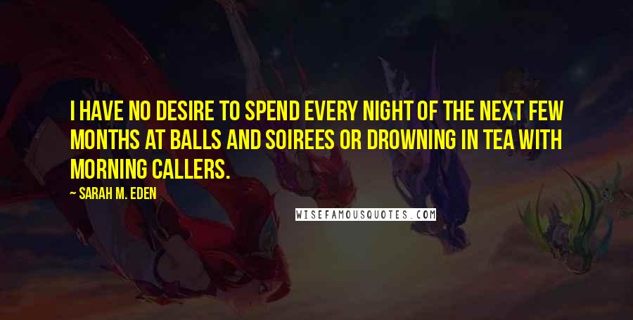 Sarah M. Eden Quotes: I have no desire to spend every night of the next few months at balls and soirees or drowning in tea with morning callers.