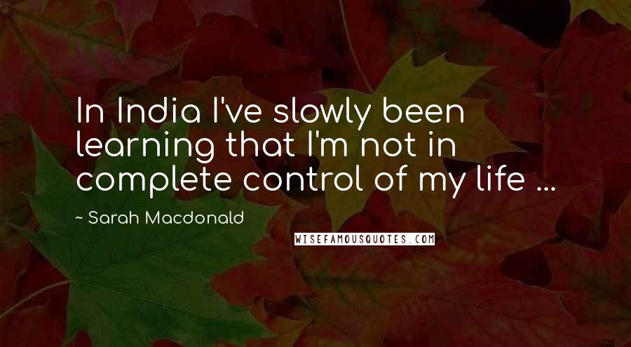 Sarah Macdonald Quotes: In India I've slowly been learning that I'm not in complete control of my life ...