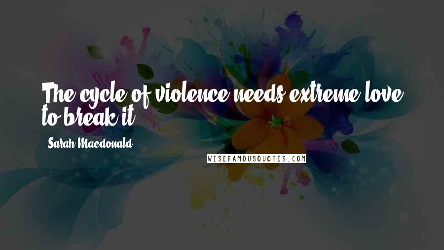 Sarah Macdonald Quotes: The cycle of violence needs extreme love to break it.