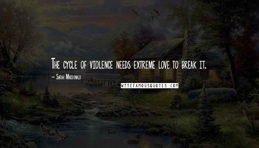 Sarah Macdonald Quotes: The cycle of violence needs extreme love to break it.