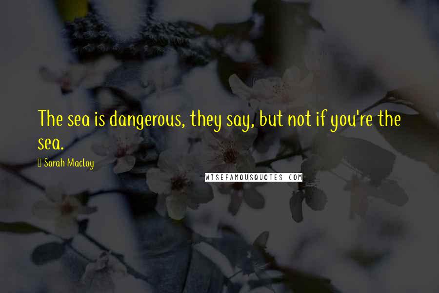 Sarah Maclay Quotes: The sea is dangerous, they say, but not if you're the sea.