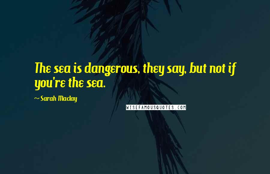 Sarah Maclay Quotes: The sea is dangerous, they say, but not if you're the sea.