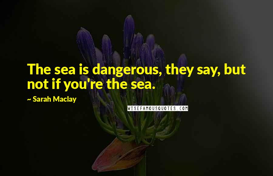 Sarah Maclay Quotes: The sea is dangerous, they say, but not if you're the sea.