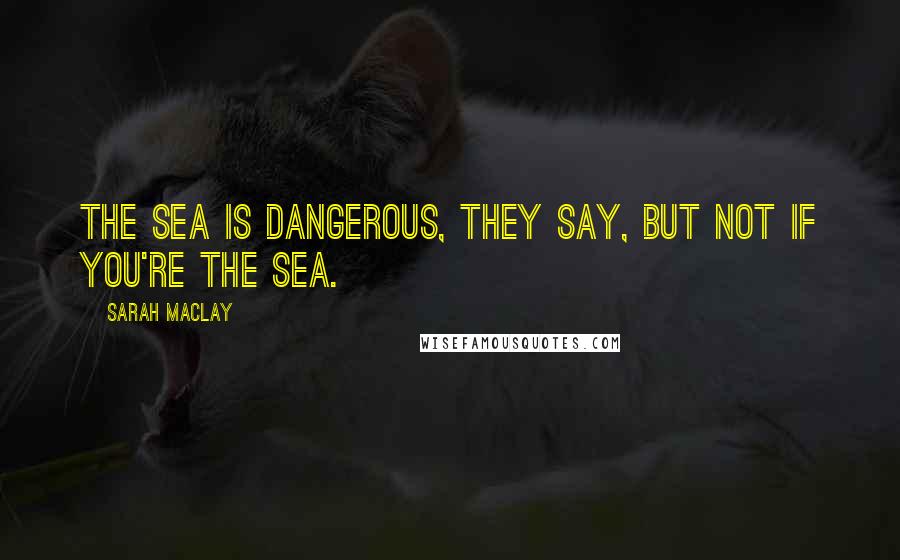 Sarah Maclay Quotes: The sea is dangerous, they say, but not if you're the sea.