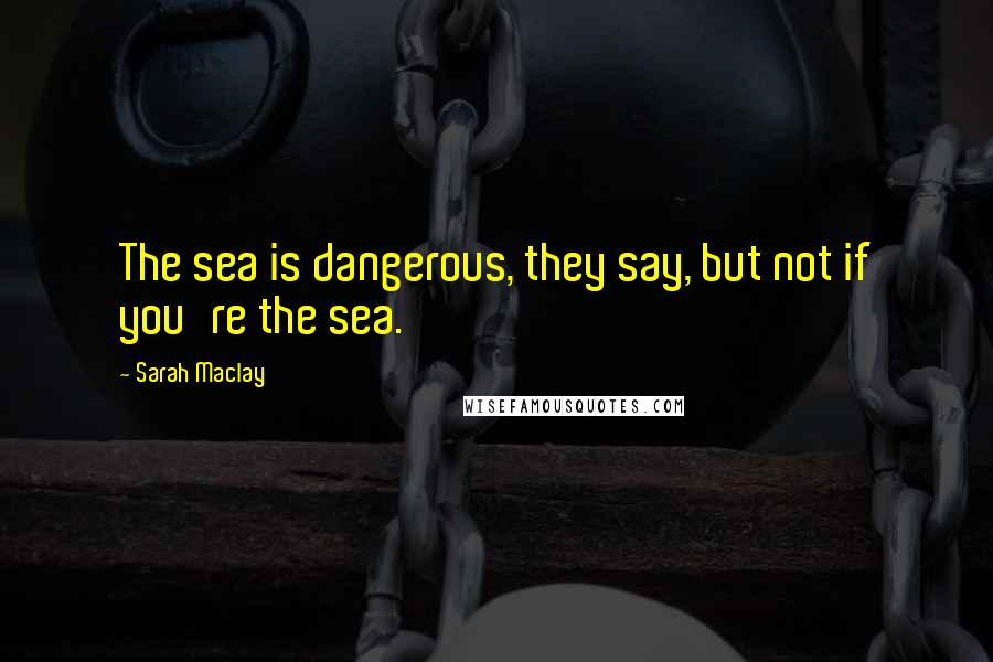 Sarah Maclay Quotes: The sea is dangerous, they say, but not if you're the sea.