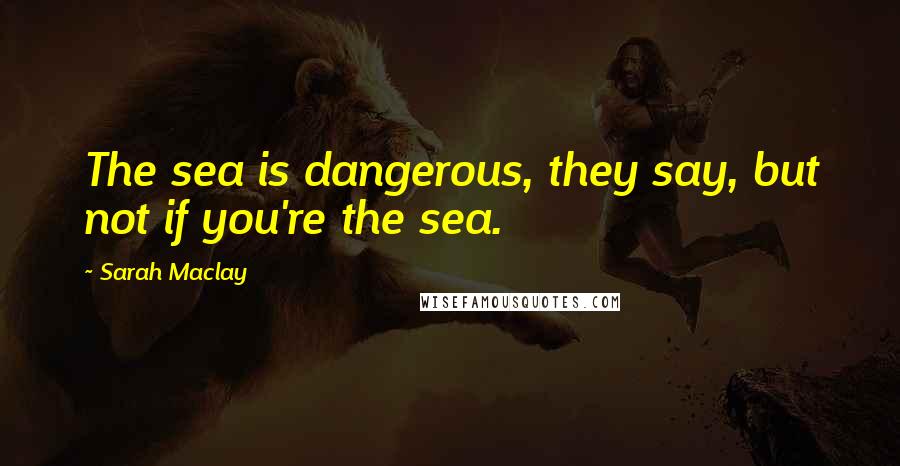 Sarah Maclay Quotes: The sea is dangerous, they say, but not if you're the sea.