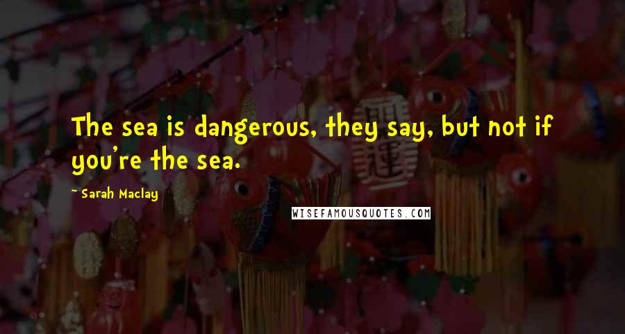 Sarah Maclay Quotes: The sea is dangerous, they say, but not if you're the sea.