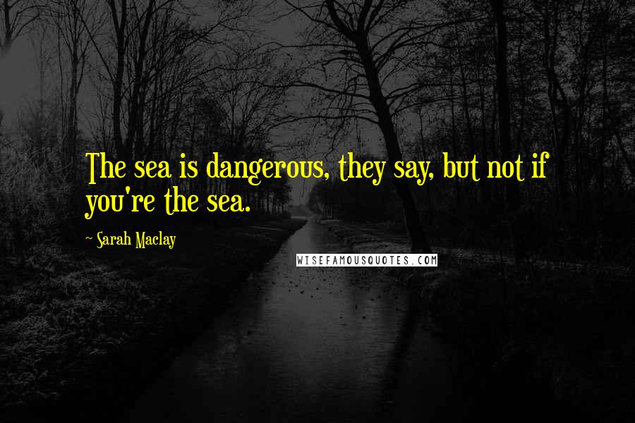 Sarah Maclay Quotes: The sea is dangerous, they say, but not if you're the sea.