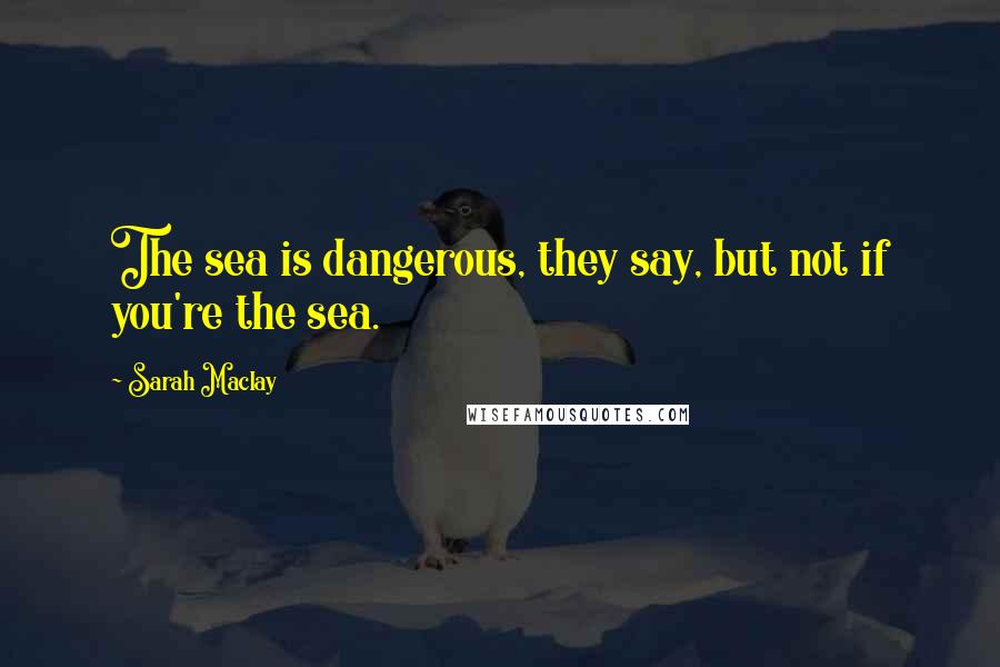 Sarah Maclay Quotes: The sea is dangerous, they say, but not if you're the sea.