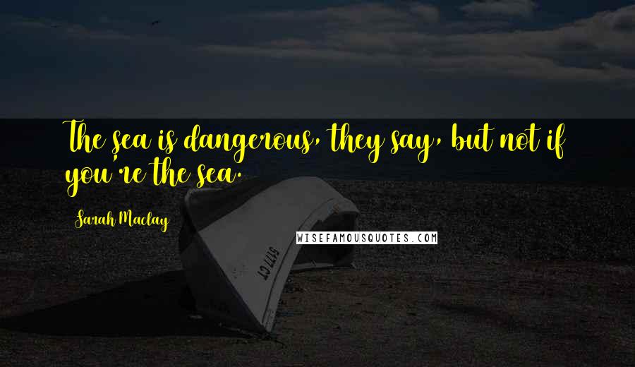 Sarah Maclay Quotes: The sea is dangerous, they say, but not if you're the sea.