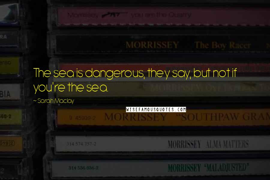 Sarah Maclay Quotes: The sea is dangerous, they say, but not if you're the sea.