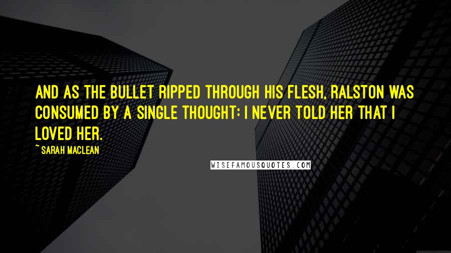 Sarah MacLean Quotes: And as the bullet ripped through his flesh, Ralston was consumed by a single thought: I never told her that I loved her.