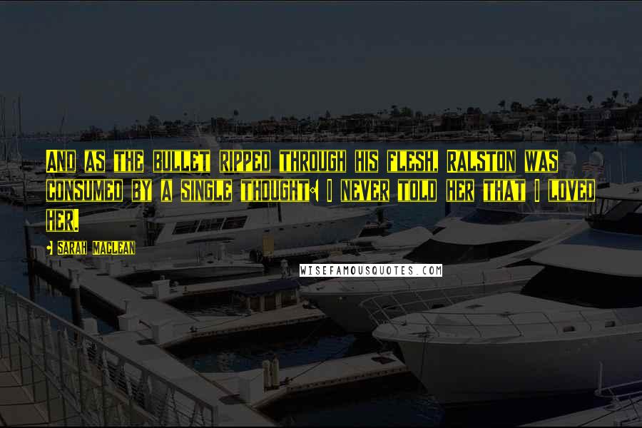Sarah MacLean Quotes: And as the bullet ripped through his flesh, Ralston was consumed by a single thought: I never told her that I loved her.