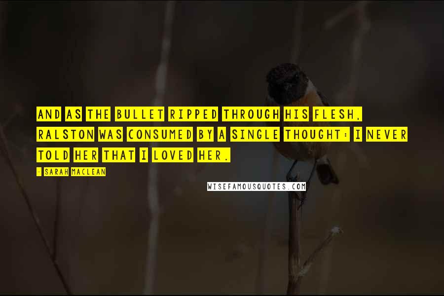 Sarah MacLean Quotes: And as the bullet ripped through his flesh, Ralston was consumed by a single thought: I never told her that I loved her.