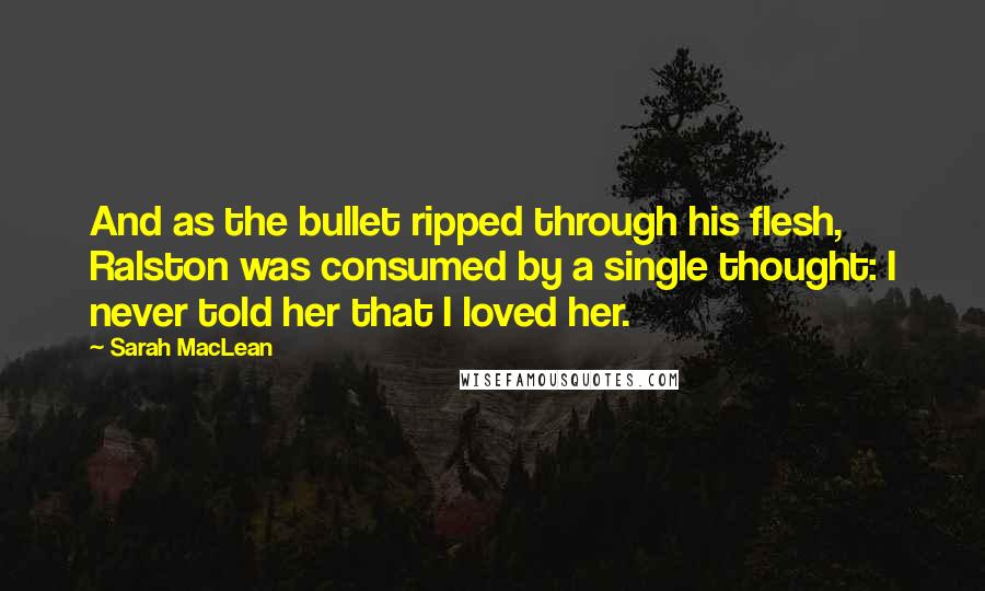 Sarah MacLean Quotes: And as the bullet ripped through his flesh, Ralston was consumed by a single thought: I never told her that I loved her.