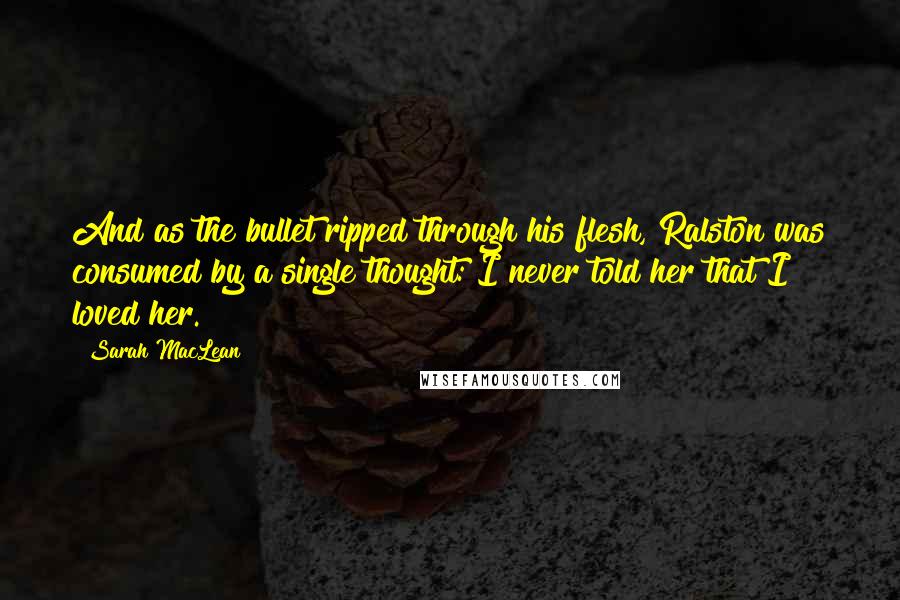 Sarah MacLean Quotes: And as the bullet ripped through his flesh, Ralston was consumed by a single thought: I never told her that I loved her.