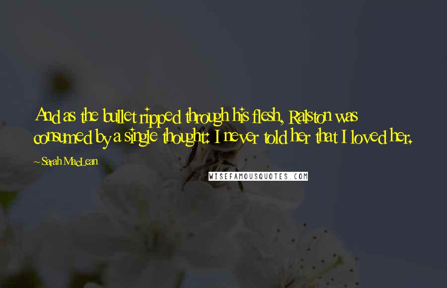 Sarah MacLean Quotes: And as the bullet ripped through his flesh, Ralston was consumed by a single thought: I never told her that I loved her.