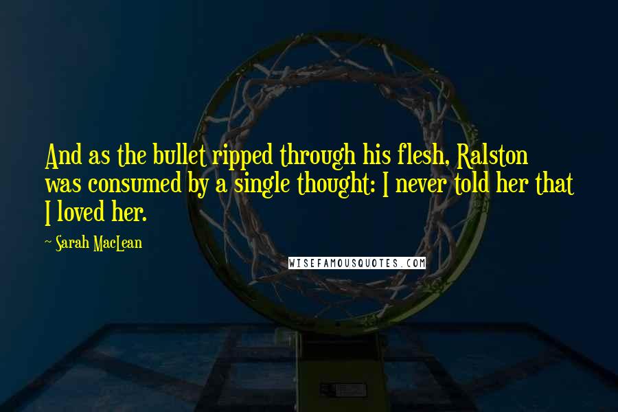 Sarah MacLean Quotes: And as the bullet ripped through his flesh, Ralston was consumed by a single thought: I never told her that I loved her.