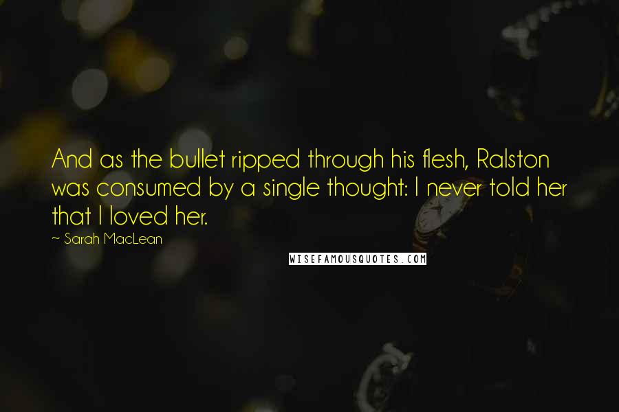 Sarah MacLean Quotes: And as the bullet ripped through his flesh, Ralston was consumed by a single thought: I never told her that I loved her.